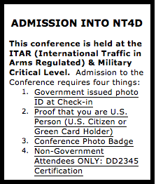 Text Box: ADMISSION INTO NT4D  This conference is held at the ITAR (International Traffic in Arms Regulated) & Military Critical Level.  Admission to the Conference requires four things: 1.	Government issued photo ID at Check-in 2.	Proof that you are U.S. Person (U.S. Citizen or Green Card Holder) 3.	Conference Photo Badge 4.	Non-Government Attendees ONLY: DD2345 Certification  